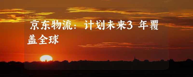 京东物流：计划未来3年覆盖全球