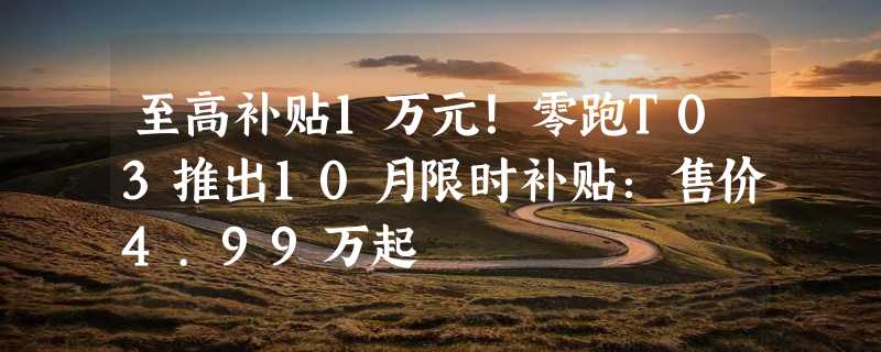 至高补贴1万元！零跑T03推出10月限时补贴：售价4.99万起