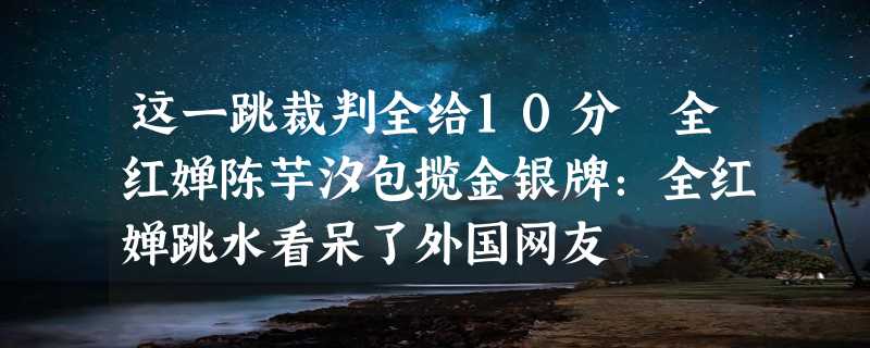 这一跳裁判全给10分 全红婵陈芋汐包揽金银牌：全红婵跳水看呆了外国网友