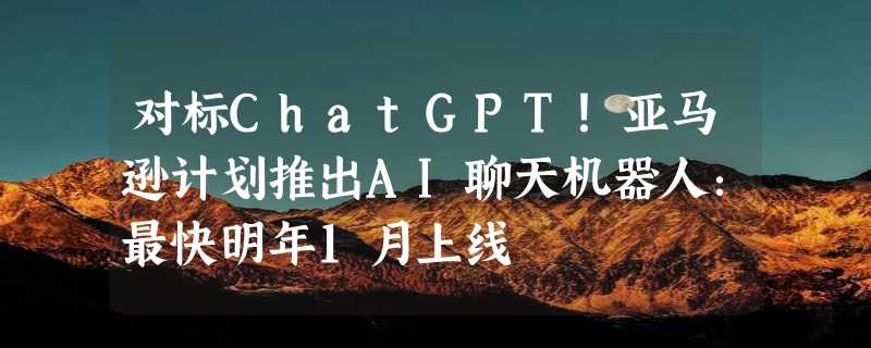 对标ChatGPT！亚马逊计划推出AI聊天机器人：最快明年1月上线