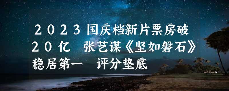 2023国庆档新片票房破20亿 张艺谋《坚如磐石》稳居第一 评分垫底