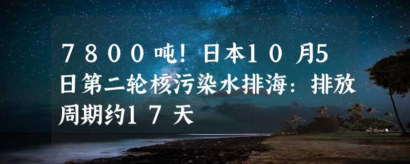 7800吨！日本10月5日第二轮核污染水排海：排放周期约17天