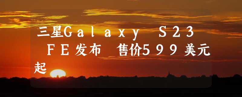 三星Galaxy S23 FE发布 售价599美元起