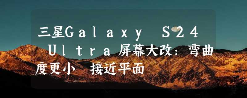 三星Galaxy S24 Ultra屏幕大改：弯曲度更小 接近平面