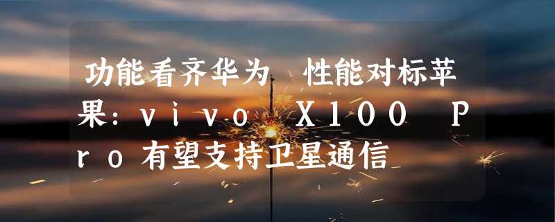 功能看齐华为 性能对标苹果：vivo X100 Pro有望支持卫星通信