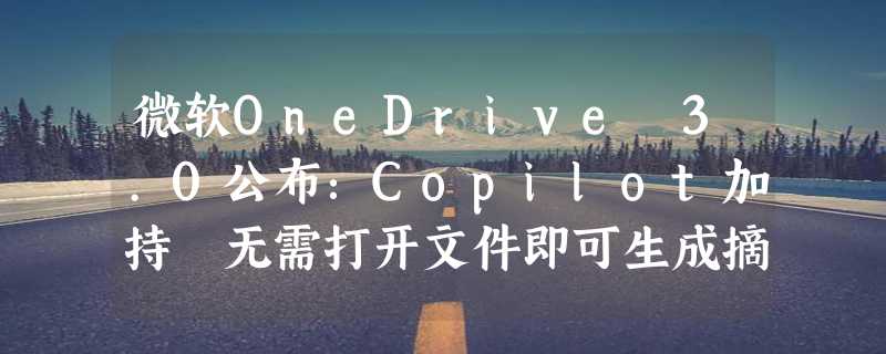 微软OneDrive 3.0公布：Copilot加持 无需打开文件即可生成摘要