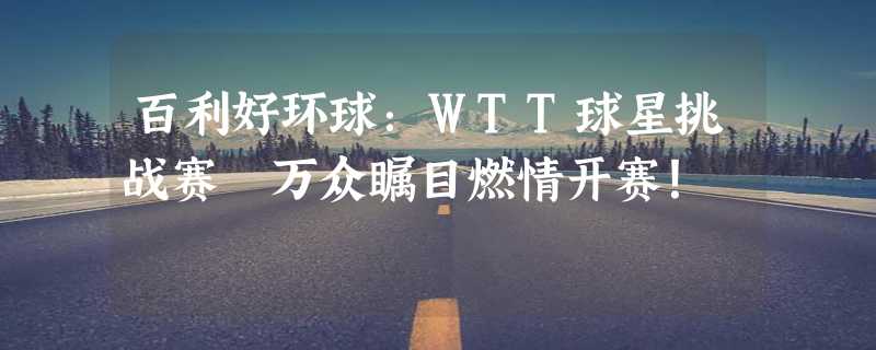 百利好环球：WTT球星挑战赛 万众瞩目燃情开赛！