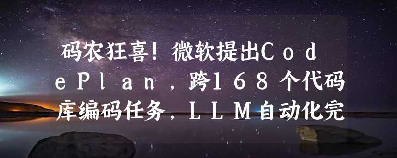 码农狂喜！微软提出CodePlan，跨168个代码库编码任务，LLM自动化完成