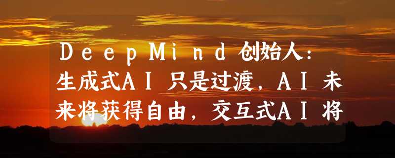 DeepMind创始人：生成式AI只是过渡，AI未来将获得自由，交互式AI将改变人类