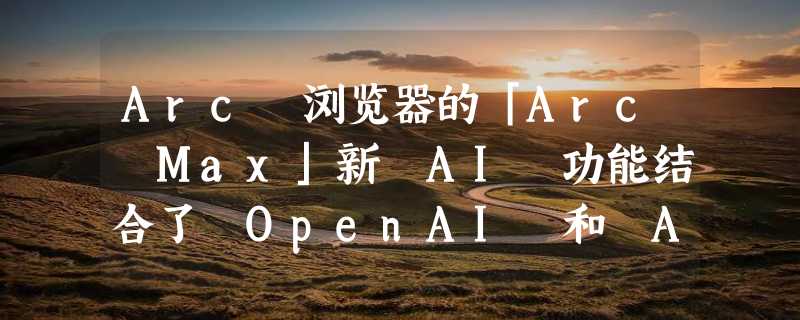 Arc 浏览器的「Arc Max」新 AI 功能结合了 OpenAI 和 Anthropic 的模型