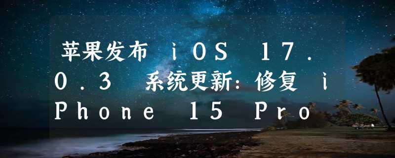 苹果发布 iOS 17.0.3 系统更新：修复 iPhone 15 Pro 过热问题