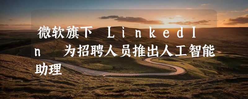 微软旗下 LinkedIn 为招聘人员推出人工智能助理