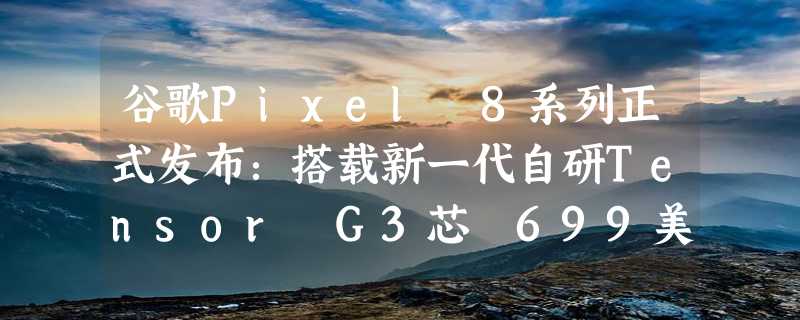 谷歌Pixel 8系列正式发布：搭载新一代自研Tensor G3芯 699美元起