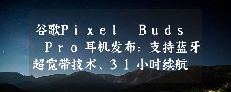 谷歌Pixel Buds Pro耳机发布：支持蓝牙超宽带技术、31小时续航