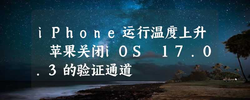 iPhone运行温度上升 苹果关闭iOS 17.0.3的验证通道