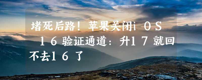 堵死后路！苹果关闭iOS 16验证通道：升17就回不去16了