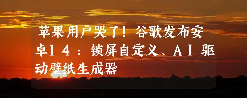 苹果用户哭了！谷歌发布安卓14：锁屏自定义、AI驱动壁纸生成器