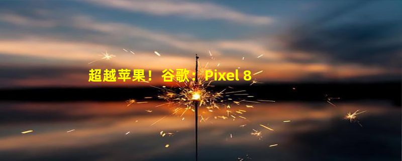 超越苹果！谷歌：Pixel 8系列支持长达7年安卓更新