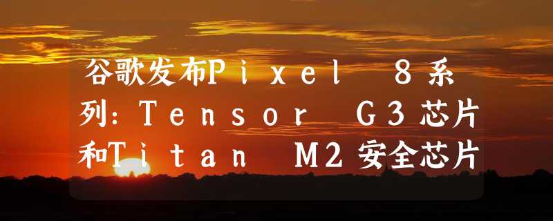 谷歌发布Pixel 8系列：Tensor G3芯片和Titan M2安全芯片