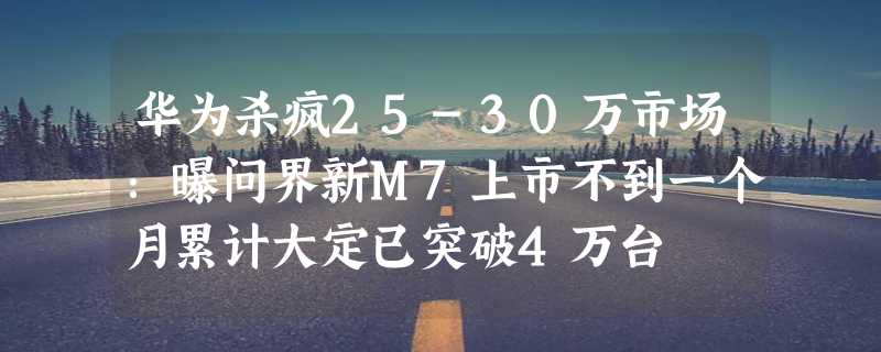 华为杀疯25-30万市场：曝问界新M7上市不到一个月累计大定已突破4万台