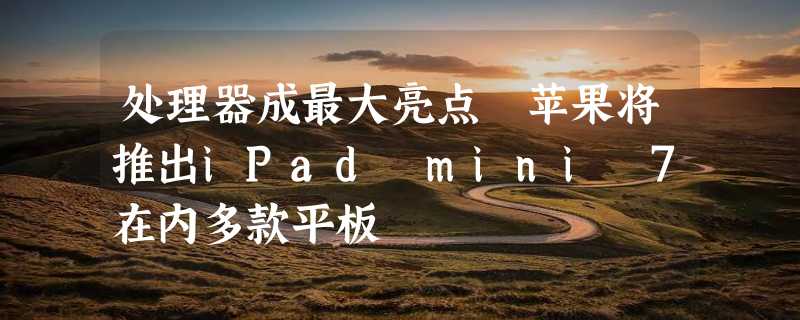 处理器成最大亮点 苹果将推出iPad mini 7在内多款平板