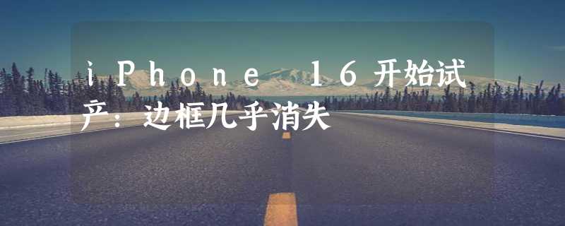 iPhone 16开始试产：边框几乎消失