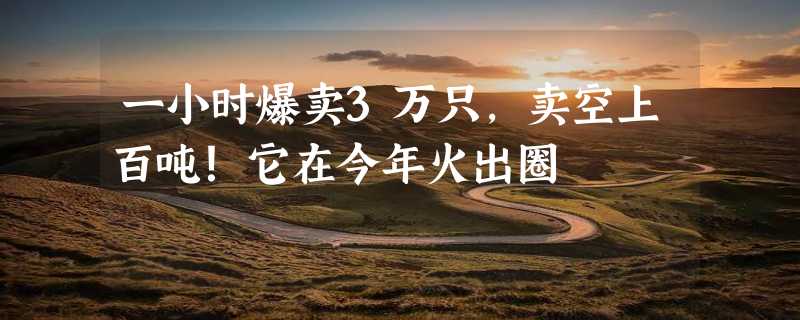 一小时爆卖3万只，卖空上百吨！它在今年火出圈