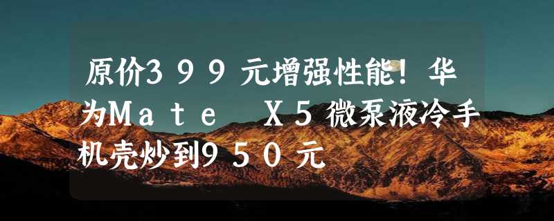 原价399元增强性能！华为Mate X5微泵液冷手机壳炒到950元