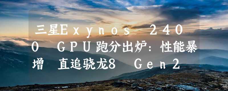 三星Exynos 2400 GPU跑分出炉：性能暴增 直追骁龙8 Gen2