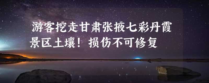 游客挖走甘肃张掖七彩丹霞景区土壤！损伤不可修复