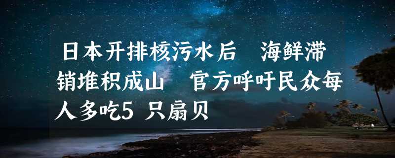 日本开排核污水后 海鲜滞销堆积成山 官方呼吁民众每人多吃5只扇贝