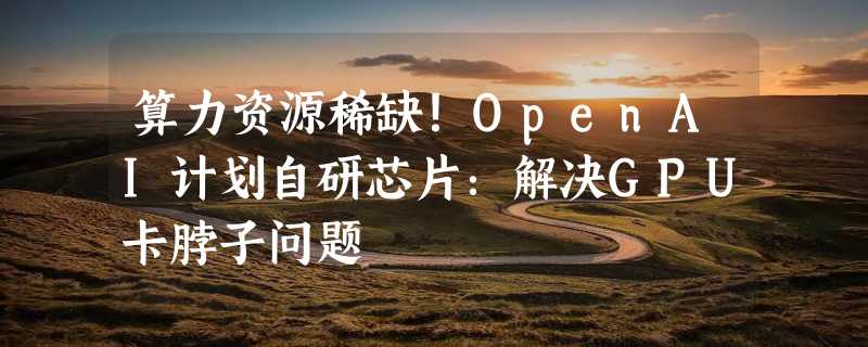 算力资源稀缺！OpenAI计划自研芯片：解决GPU卡脖子问题