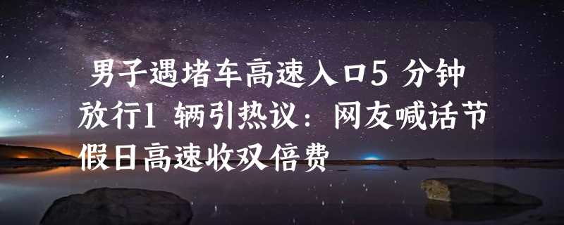 男子遇堵车高速入口5分钟放行1辆引热议：网友喊话节假日高速收双倍费