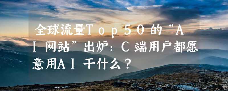 全球流量Top50的“AI网站”出炉：C端用户都愿意用AI干什么？