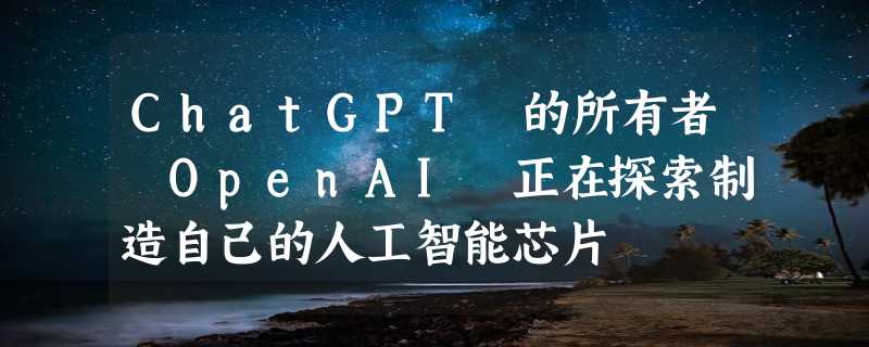 ChatGPT 的所有者 OpenAI 正在探索制造自己的人工智能芯片