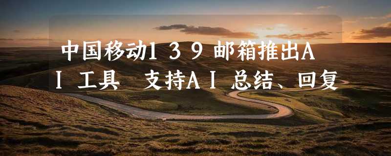 中国移动139邮箱推出AI工具 支持AI总结、回复