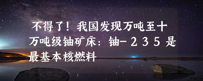 不得了！我国发现万吨至十万吨级铀矿床：铀-235是最基本核燃料