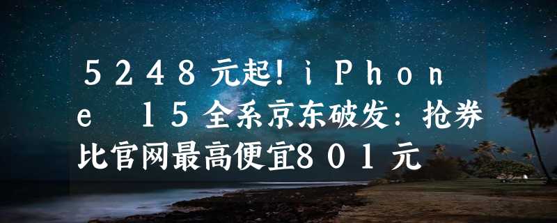 5248元起！iPhone 15全系京东破发：抢券比官网最高便宜801元