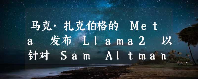 马克·扎克伯格的 Meta 发布 Llama2 以针对 Sam Altman 及 OpenAI 展开竞争