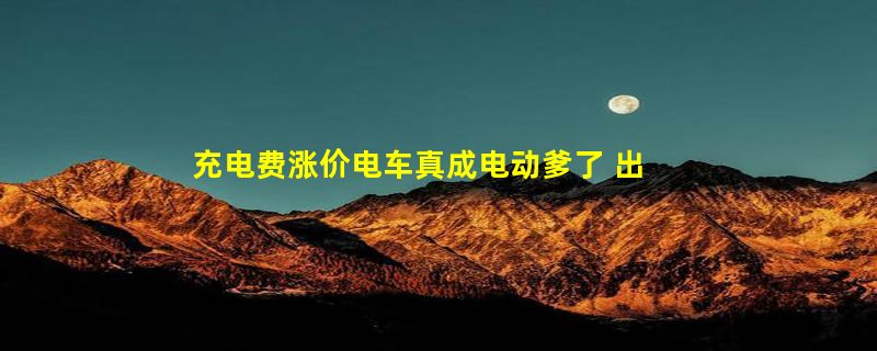 充电费涨价电车真成电动爹了 出租司机：每月比过去多花4、500