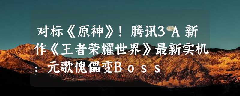 对标《原神》！腾讯3A新作《王者荣耀世界》最新实机：元歌傀儡变Boss