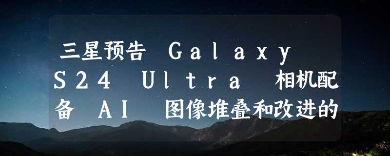 三星预告 Galaxy S24 Ultra 相机配备 AI 图像堆叠和改进的 4K 变焦功能