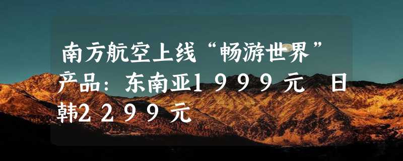 南方航空上线“畅游世界”产品：东南亚1999元 日韩2299元