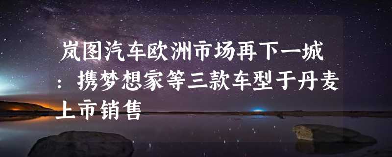 岚图汽车欧洲市场再下一城：携梦想家等三款车型于丹麦上市销售