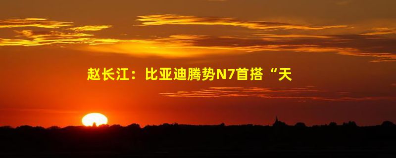 赵长江：比亚迪腾势N7首搭“天神之眼”高阶能驾  领先两代