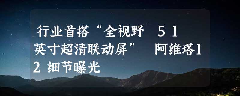 行业首搭“全视野 51 英寸超清联动屏” 阿维塔12细节曝光