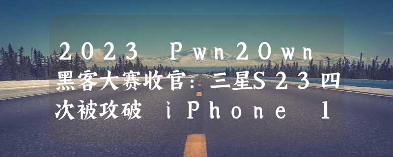 2023 Pwn2Own黑客大赛收官：三星S23四次被攻破 iPhone 14无人入侵