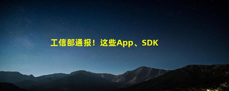 工信部通报！这些App、SDK正在侵害你的权益：共计22款