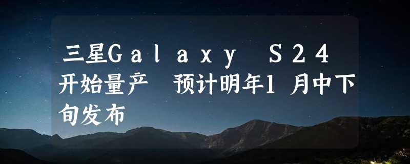 三星Galaxy S24开始量产 预计明年1月中下旬发布