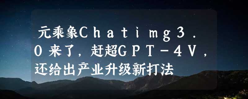 元乘象Chatimg3.0来了，赶超GPT-4V，还给出产业升级新打法